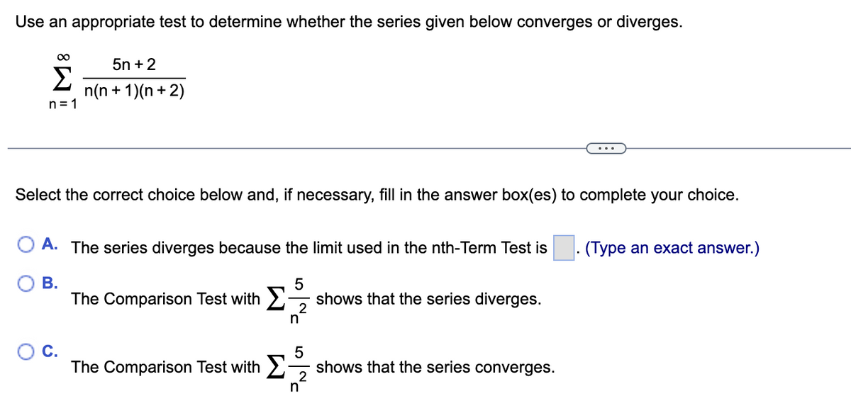 Use an appropriate test to determine whether the series given below converges or diverges.
∞
5n+ 2
Σ n(n + 1)(n+2)
n=1
Select the correct choice below and, if necessary, fill in the answer box(es) to complete your choice.
A. The series diverges because the limit used in the nth-Term Test is
B.
5
The Comparison Test with shows that the series diverges.
The Comparison Test with Σ
2
n
5
2
n
shows that the series converges.
(Type an exact answer.)