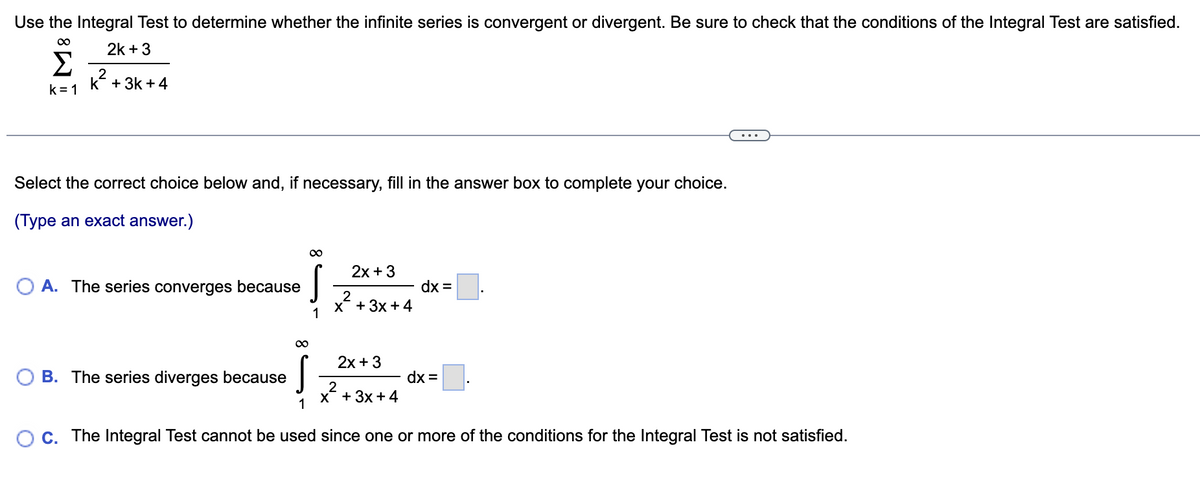 Use the Integral Test to determine whether the infinite series is convergent or divergent. Be sure to check that the conditions of the Integral Test are satisfied.
∞
2k + 3
Σ
K² +3k +4
k=1
Select the correct choice below and, if necessary, fill in the answer box to complete your choice.
(Type an exact answer.)
∞
OA. The series converges because
S
2x + 3
2
x²+3x+4
2x + 3
∞
B. The series diverges because
ļ
1
OC. The Integral Test cannot be used since one or more of the conditions for the Integral Test is not satisfied.
dx =
2
x + 3x + 4
dx =