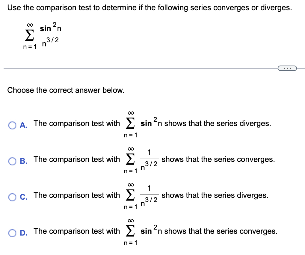 Use the comparison test to determine if the following series converges or diverges.
sin ²n
n³/2
M8
n=1
Choose the correct answer below.
O A. The comparison test with Σ sin²n shows that the series diverges.
n=1
B. The comparison test with
C. The comparison test with
∞
n=1
∞
1
n³12
n=1
∞
1
3/2
n=1
n
shows that the series converges.
shows that the series diverges.
2
D. The comparison test with sin ²n shows that the series converges.