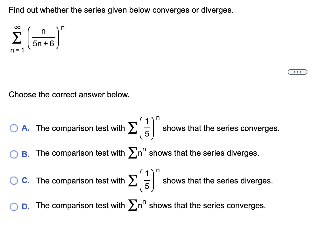 Find out whether the series given below converges or diverges.
∞
Σ
n=1
n
5n+6
n
Choose the correct answer below.
(G)
B. The comparison test with Σn" shows that the series diverges.
O A. The comparison test with
n
n
shows that the series converges.
O C. The comparison test with
D. The comparison test with Σn shows that the series converges.
shows that the series diverges.