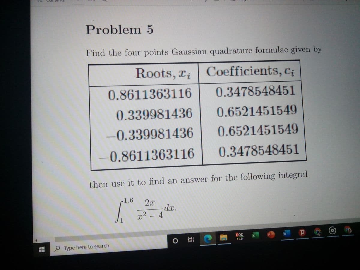 Problem 5
Find the four points Gaussian quadrature formulae given by
Roots, ri
Coefficients, Ci
0.8611363116
0.3478548451
0.339981436
0.6521451549
-0.339981436
0.6521451549
0.8611363116
0.3478548451
then use it to find an answer for the following integral
c1.6
2x
dx.
x² – 4
1
P
COD
10
P Type here to search
