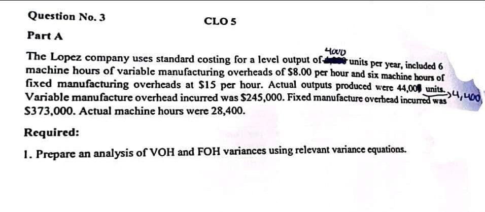Question No. 3
Part A
4000
units per year, included 6
4,400
The Lopez company uses standard costing for a level output of
machine hours of variable manufacturing overheads of $8.00 per hour and six machine hours of
fixed manufacturing overheads at $15 per hour. Actual outputs produced were 44,000 units.
Variable manufacture overhead incurred was $245,000. Fixed manufacture overhead incurred was
$373,000. Actual machine hours were 28,400.
CLO 5
Required:
1. Prepare an analysis of VOH and FOH variances using relevant variance equations.