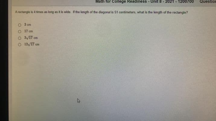 Math for College Readiness - Unit 8 - 2021 - 1200700
Question
A rectangle is 4 times as long as it is wide. If the length of the diagonal is 51 centimeters, what is the length of the rectangle?
3 cm
O 17 cm
O 3/17 cm
O 12/17 cm
