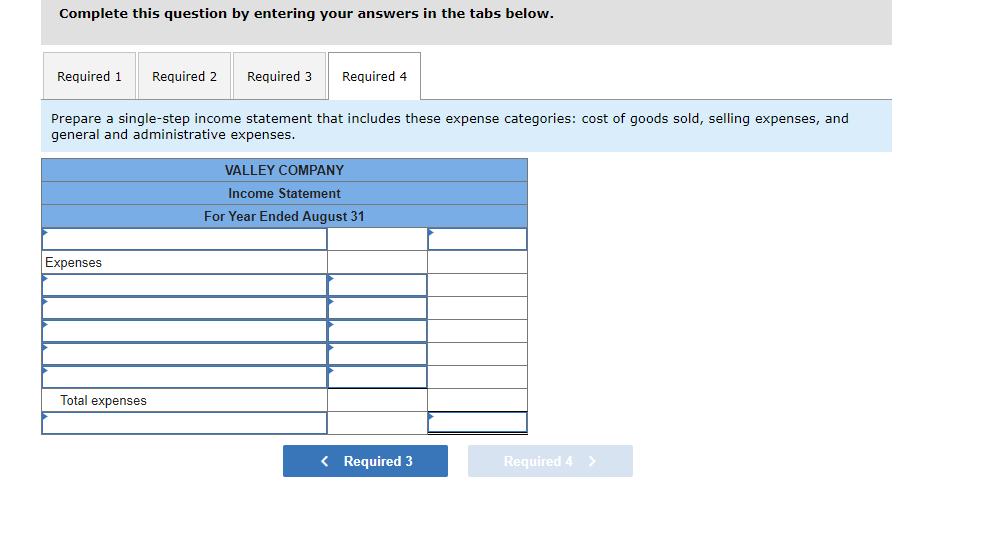 Complete this question by entering your answers in the tabs below.
Required 1 Required 2
Expenses
Required 3
Prepare a single-step income statement that includes these expense categories: cost of goods sold, selling expenses, and
general and administrative expenses.
Total expenses
Required 4
VALLEY COMPANY
Income Statement
For Year Ended August 31
< Required 3
Required 4 >