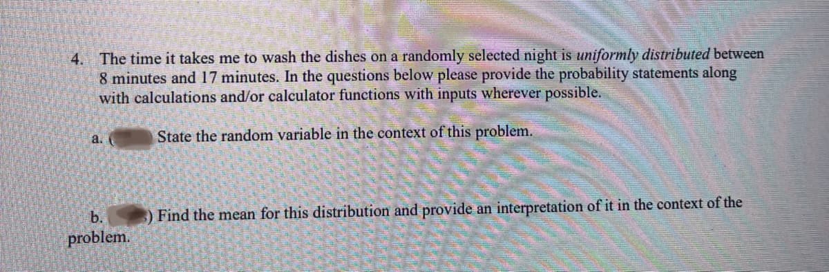 4. The time it takes me to wash the dishes on a randomly selected night is uniformly distributed between
8 minutes and 17 minutes. In the questions below please provide the probability statements along
with calculations and/or calculator functions with inputs wherever possible.
State the random variable in the context of this problem.
a.
b.
problem.
) Find the mean for this distribution and provide an interpretation of it in the context of the