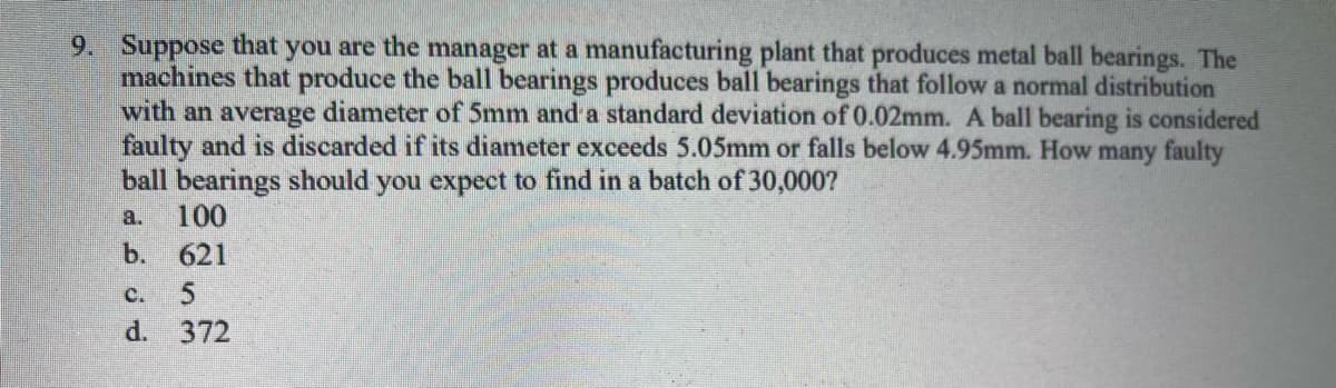 9. Suppose that you are the manager at a manufacturing plant that produces metal ball bearings. The
machines that produce the ball bearings produces ball bearings that follow a normal distribution
with an average diameter of 5mm and a standard deviation of 0.02mm. A ball bearing is considered
faulty and is discarded if its diameter exceeds 5.05mm or falls below 4.95mm. How many faulty
ball bearings should you expect to find in a batch of 30,000?
a. 100
b.
621
C. 5
d.
372