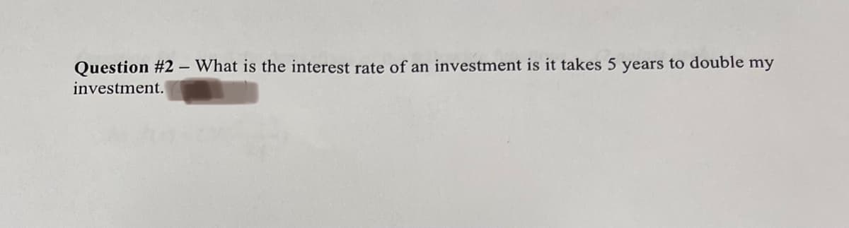 Question #2 - What is the interest rate of an investment is it takes 5 years to double my
investment.