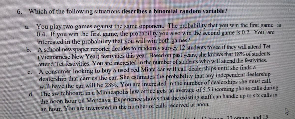 6. Which of the following situations describes a binomial random variable?
You play two games against the same opponent. The probability that you win the first game is
0.4. If you win the first game, the probability you also win the second game is 0.2. You are
interested in the probability that you will win both games?
C.
b. A school newspaper reporter decides to randomly survey 12 students to see if they will attend Tet
(Vietnamese New Year) festivities this year. Based on past years, she knows that 18% of students
attend Tet festivities. You are interested in the number of students who will attend the festivities.
A consumer looking to buy a used red Miata car will call dealerships until she finds a
dealership that carries the car. She estimates the probability that any independent dealership
will have the car will be 28%. You are interested in the number of dealerships she must call.
d. The switchboard in a Minneapolis law office gets an average of 5.5 incoming phone calls during
the noon hour on Mondays. Experience shows that the existing staff can handle up to six calls in
an hour. You are interested in the number of calls received at noon.
woun ?? orange, and 15