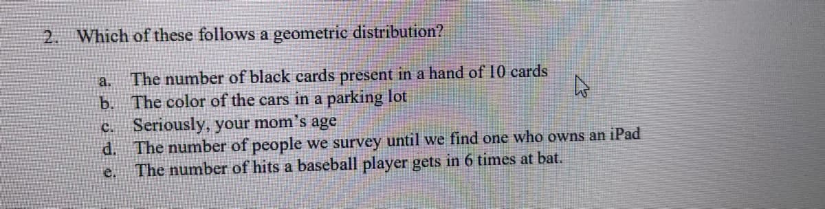 2. Which of these follows a geometric distribution?
a. The number of black cards present in a hand of 10 cards
The color of the cars in a parking lot
b.
D
c.
Seriously, your mom's age
d.
The number of people we survey until we find one who owns an iPad
The number of hits a baseball player gets in 6 times at bat.