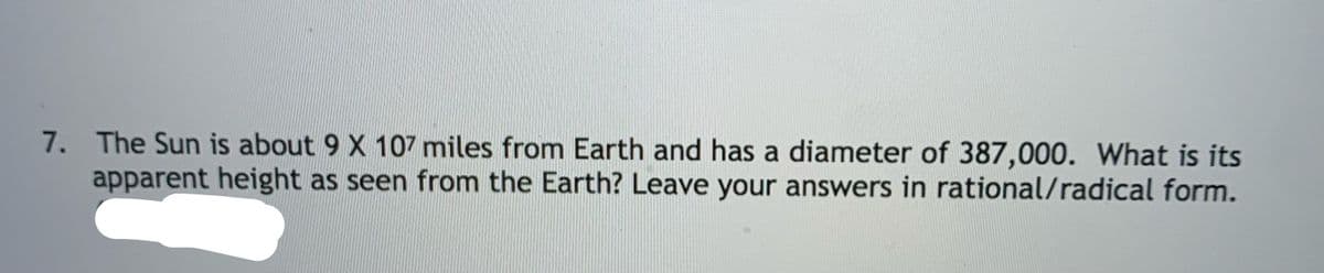 7. The Sun is about 9 X 107 miles from Earth and has a diameter of 387,000. What is its
apparent height as seen from the Earth? Leave your answers in rational/radical form.
