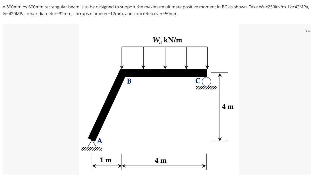 A 300mm by 600mm rectangular beam is to be designed to support the maximum ultimate positive moment in BC as shown. Take Wu=250kN/m, f'c=42MPA,
fy=420MPA, rebar diameter=32mm, stirrups diameter=12mm, and concrete cover=50mm.
...
W, kN/m
В
4 m
1 m
4 m
