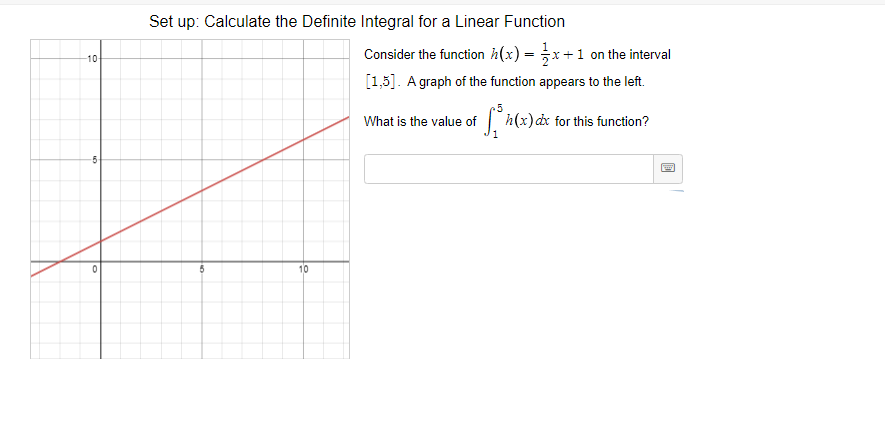 Set up: Calculate the Definite Integral for a Linear Function
Consider the function h(x) = x+1 on the interval
[1,5]. A graph of the function appears to the left.
10
25
What is the value of
1
h(x)dx for this function?
10
