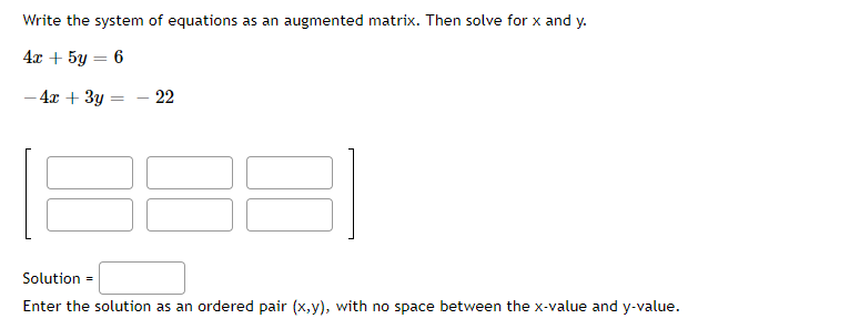 Write the system of equations as an augmented matrix. Then solve for x and y.
4x + 5y = 6
- 4x + 3y
- 22
Solution =
Enter the solution as an ordered pair (x,y), with no space between the x-value and y-value.
