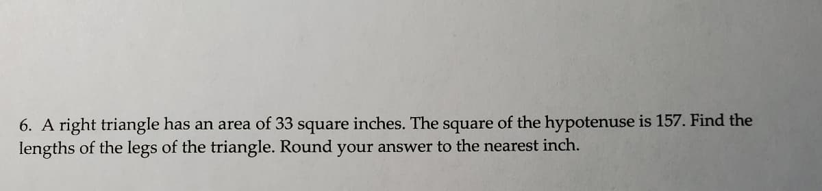 6. A right triangle has an area of 33 square inches. The square of the hypotenuse is 157. Find the
lengths of the legs of the triangle. Round your answer to the nearest inch.