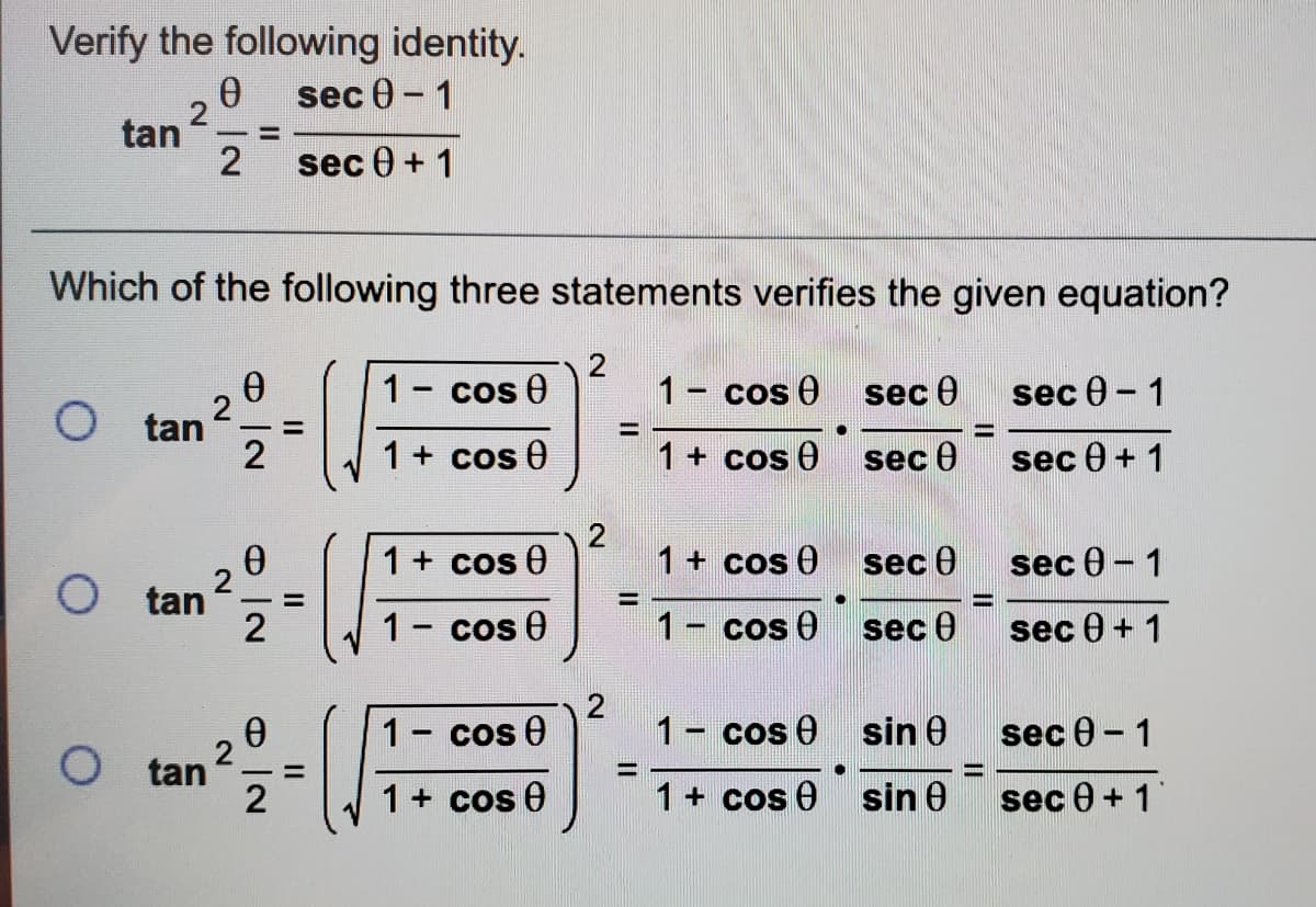 Verify the following identity.
sec 0 - 1
tan 2
sec 0 + 1
Which of the following three statements verifies the given equation?
1- cos 0
1- cos 0
sec Ө
sec e - 1
O tan
2
%3D
1 + cos 0
1+ cos 0
sec 0
sec 0 + 1
1+ cos 0
1+ cos 0
sec 0
sec 0 - 1
O tan
2
%3D
1- cos 0
1- cos 0
sec 0
sec 0 + 1
1
cos e
1- cos 0 sin e
sec 0 - 1
O tan
1+ cos 0
1 + cos e sin 0
sec 0 + 1
