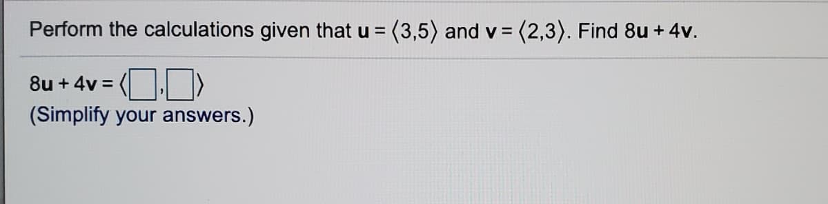 Perform the calculations given that u = (3,5) and v = (2,3). Find 8u + 4v.
8u + 4v =
(Simplify your answers.)
