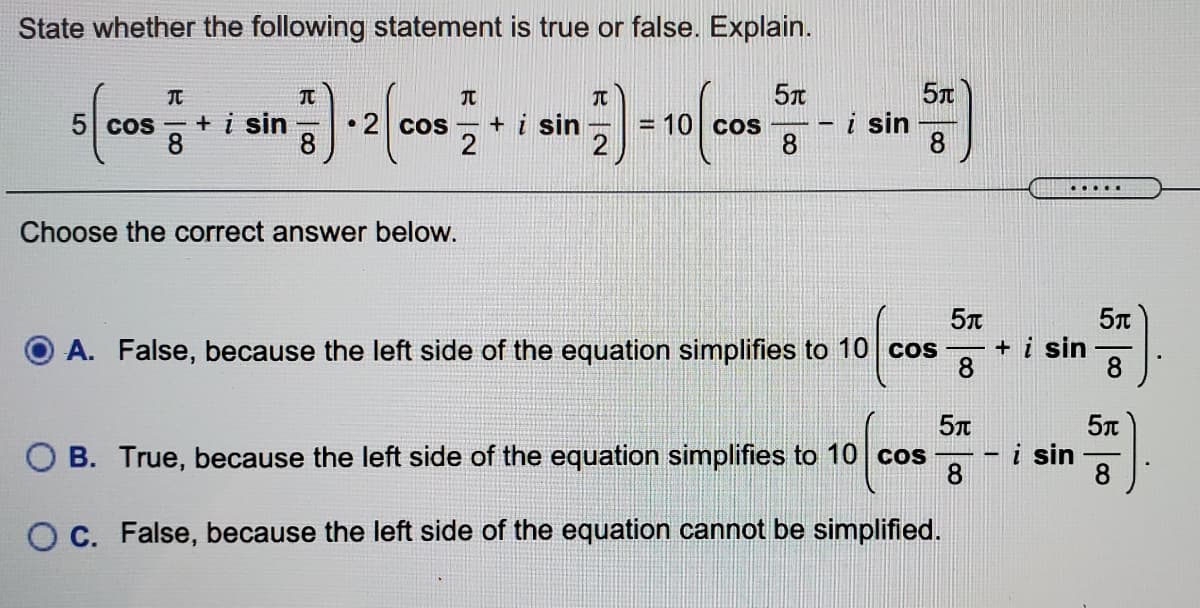 State whether the following statement is true or false. Explain.
5T
5 cos - + i sin
8
• 2 cos - + i sin
8
i sin
8
COS
2
.....
Choose the correct answer below.
A. False, because the left side of the equation simplifies to 10 cos
+ i sin
8
8
5n
O B. True, because the left side of the equation simplifies to 10 cos
i sin
8.
8
O C. False, because the left side of the equation cannot be simplified.
