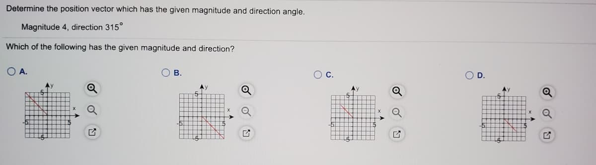 Determine the position vector which has the given magnitude and direction angle.
Magnitude 4, direction 315°
Which of the following has the given magnitude and direction?
O A.
O B.
OC.
OD.
Ay
AV
