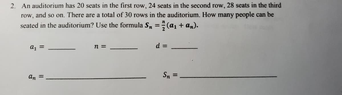 2. An auditorium has 20 seats in the first row, 24 seats in the second row, 28 seats in the third
row, and so on. There are a total of 30 rows in the auditorium. How many people can be
seated in the auditorium? Use the formula Sn = 7/7 (a₁ + an).
a₁ =
n =
Sn =
an =