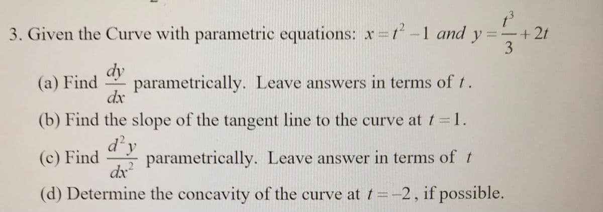 3. Given the Curve with parametric equations: x=ť-1 and y
+2t
-
3
dy
(a) Find
parametrically. Leave answers in terms of t.
dx
(b) Find the slope of the tangent line to the curve at t =1.
parametrically. Leave answer in terms of t
d'y
(c) Find
dx?
(d) Determine the concavity of the curve at t =-2, if possible.
