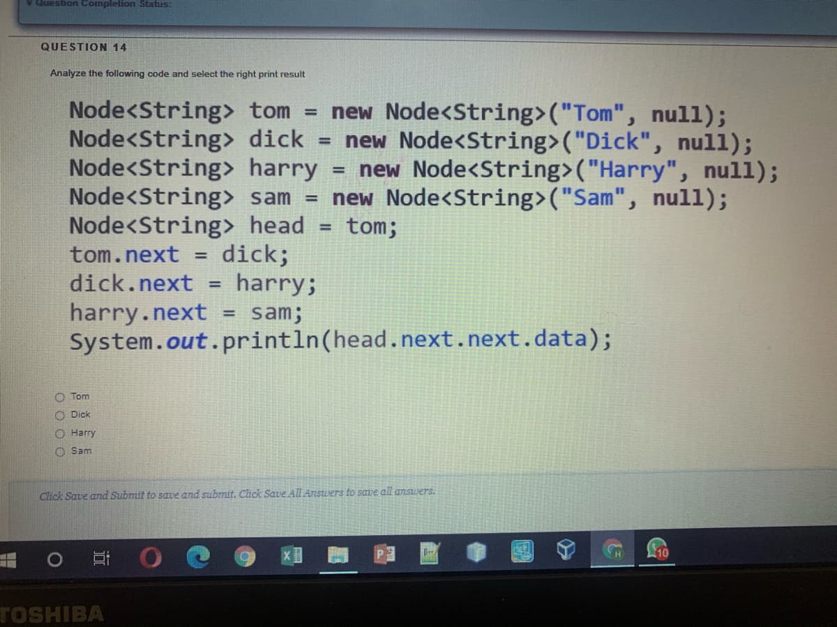 v Question Completion Status:
QUESTION 14
Analyze the following code and select the right print result
Node<String tom = new Node<String>("Tom", null);
Node<String> dick = new Node<String>("Dick", null);
Node<String> harry = new Node<String>("Harry", null);
Node<String> sam = new Node<String>("Sam", null);
Node<String> head
%3D
tom;
%3D
dick;
harry;
tom.next
%3D
dick.next
harry.next
System.out.println(head.next.next.data);
sam;
O Tom
O Dick
O Harry
O Sam
Click Save and Submit to save and submit. Click Save All Arswers to save all answers.
10
TOSHIBA
