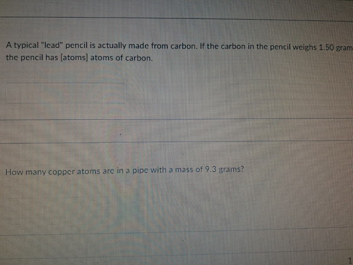 A typical "lead" pencil is actually made from carbon. If the carbon in the pencil weighs 1.50 gram
the pencil has (atoms] atoms of carbon.
How many copper atoms are in a pipc with a mass of 9.3 grams?
