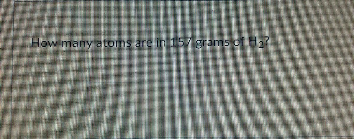 How many atoms arc in 157 grams of H2?
