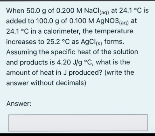 When 50.0 g of 0.200 M NaCl(ag) at 24.1 °C is
added to 100.0 g of 0.100 M AGNO3(aq) at
24.1 °C in a calorimeter, the temperature
increases to 25.2 °C as AgCl(s)
forms.
Assuming the specific heat of the solution
and products is 4.20 J/g °C, what is the
amount of heat in J produced? (write the
answer without decimals)
Answer:
