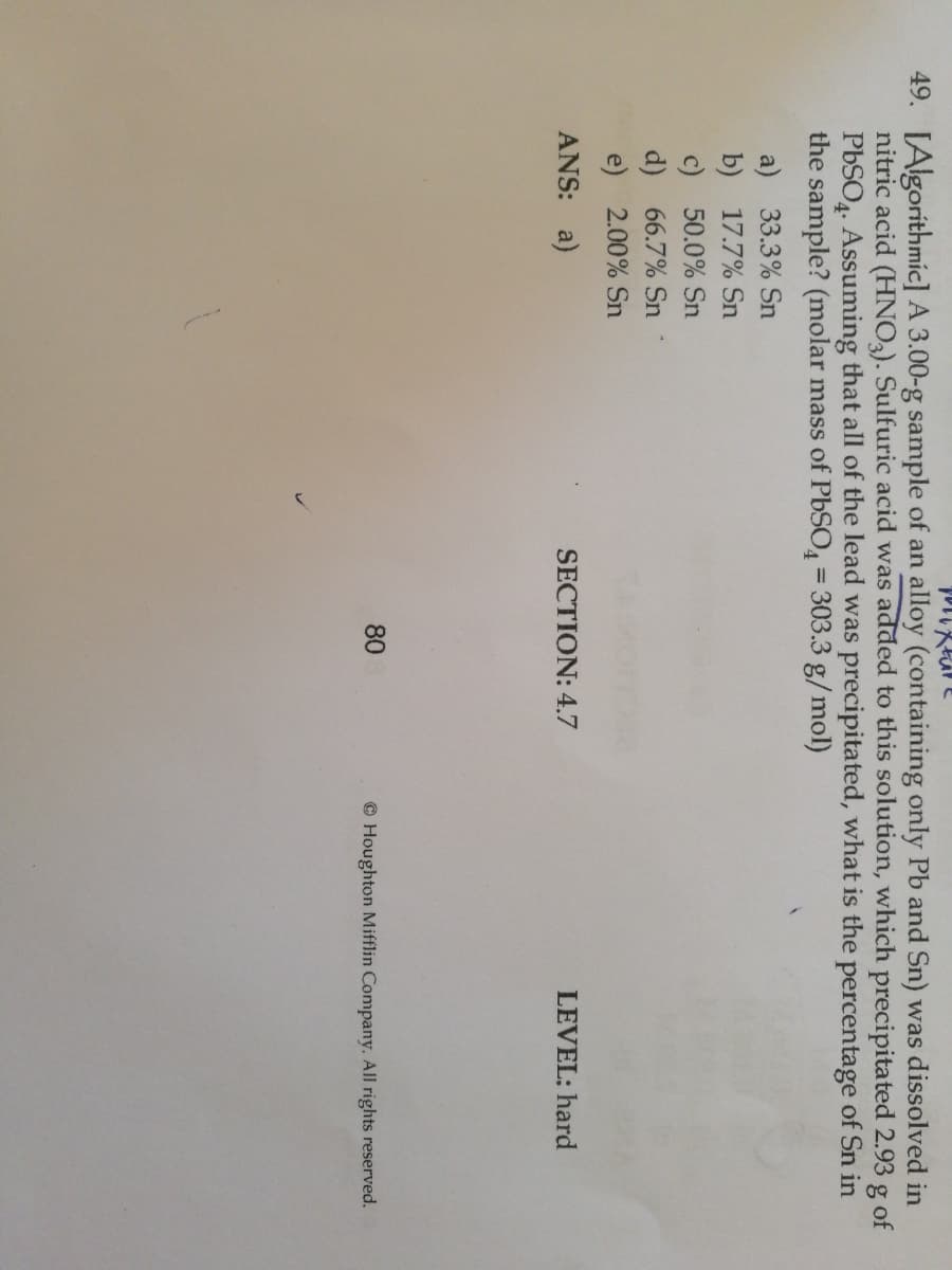 49. [Algoríthmíc] A 3.00-g sample of an alloy (containing only Pb and Sn) was dissolved in
nitric acid (HNO,). Sulfuric acid was added to this solution, which precipitated 2.93 g of
PBSO4. Assuming that all of the lead was precipitated, what is the percentage of Sn in
the sample? (molar mass of PbSO = 303.3 g/mol)
a) 33.3% Sn
b) 17.7% Sn
c) 50.0% Sn
d) 66.7% Sn
e) 2.00% Sn
ANS: a)
SECTION: 4.7
LEVEL: hard
80
© Houghton Mifflin Company. All rights reserved.
