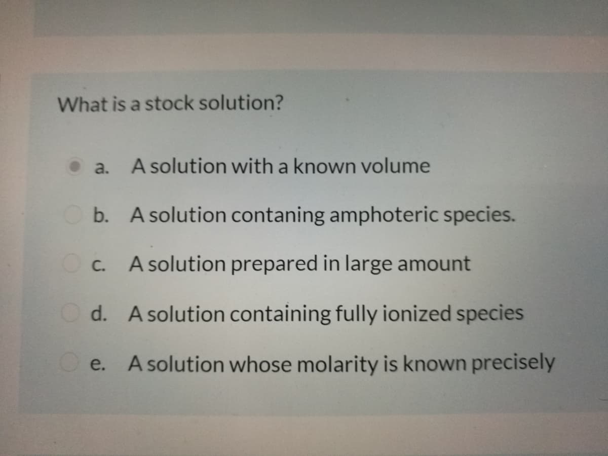 What is a stock solution?
• a. A solution with a known volume
b. A solution contaning amphoteric species.
Oc. A solution prepared in large amount
d. A solution containing fully ionized species
e. A solution whose molarity is known precisely
