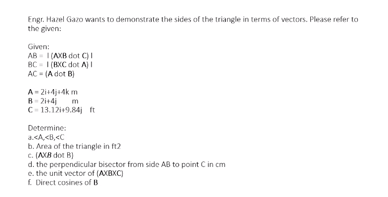 Engr. Hazel Gazo wants to demonstrate the sides of the triangle in terms of vectors. Please refer to
the given:
Given:
AB = 1 (AXB dot C) I
BC = 1 (BXC dot A) I
AC = (A dot B)
%3D
A = 2i+4j+4k m
B = 2i+4j
C = 13.12i+9.84j ft
Determine:
a.<A,<B,<C
b. Area of the triangle in ft2
c. (AXB dot B)
d. the perpendicular bisector from side AB to point C in cm
e. the unit vector of (AXBXC)
f. Direct cosines of B
