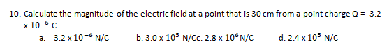 10. Calculate the magnitude of the electric field at a point that is 30 cm from a point charge Q = -3.2
х 10-6 с.
а. 3.2 х10-6 N/C
b. 3.0 x 105 N/C. 2.8 x 10°N/C
d. 2.4 x 105 N/C
