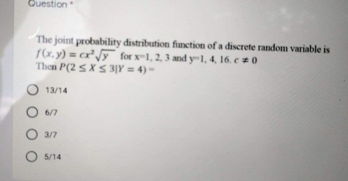 Question
The joint probability distribution function of a discrete random variable is
f(x, y) cxy for x-1, 2, 3 and y-1, 4, 16. c # 0
Then P(2 <X S 3|Y = 4) =
O 13/14
O 6/7
3/7
O 5/14
