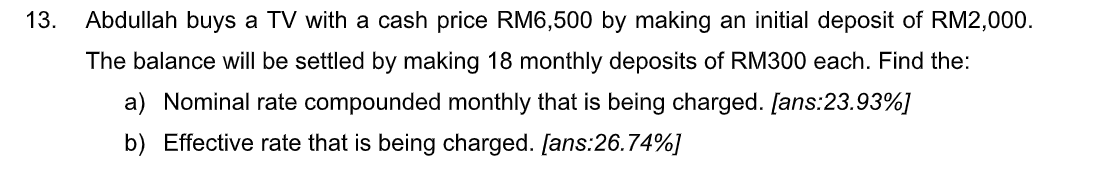 13.
Abdullah buys a TV with a cash price RM6,500 by making an initial deposit of RM2,000.
The balance will be settled by making 18 monthly deposits of RM300 each. Find the:
a) Nominal rate compounded monthly that is being charged. [ans:23.93%]
b) Effective rate that is being charged. [ans:26.74%]
