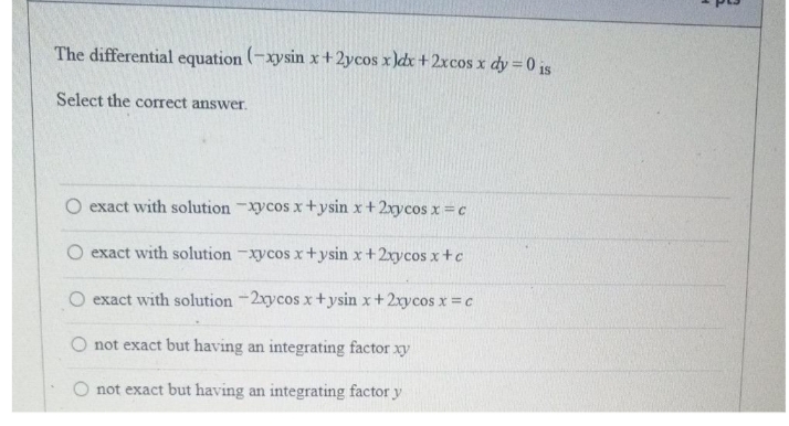 The differential equation (-xysin x+2ycos x )dx +2xcos x dy = 0 is
Select the correct answer.
O exact with solution Xycos x+ysin x +2xycos x =c
exact with solution -xycos x+ysin x +2rycos x+c
O exact with solution -2xycos x+ysin x+2xycos x =c
O not exact but having an integrating factor xy
not exact but having an integrating factor y
