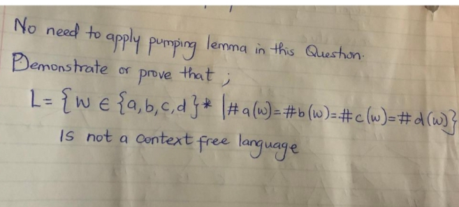 No need to apply pumping lemma in this Queston:
Demonstrate
prove that;
L= {w € {a,b,c,d}* \#a(w)=#b(w}=#c (w)=#d (w}}
Is not a Context free language
or
%3D
