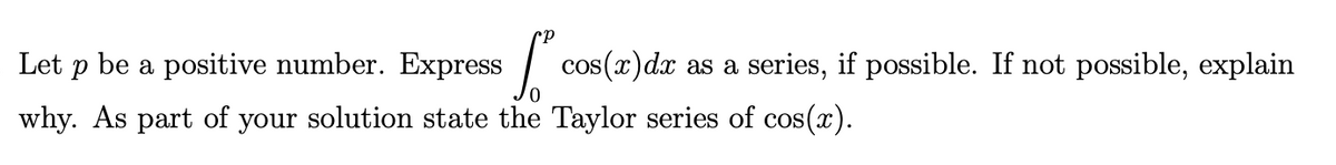 Let p be a positive number. Express
cos(x)dx as a series, if possible. If not possible, explain
why. As part of your solution state the Taylor series of cos(x).
