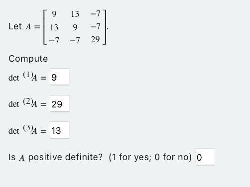 93
Let A = 13
9
-7 -7
Compute
det (¹)A = 9
det (2)Ą =
det (3)A = 13
13 -7
-7
29
= 29
Is A positive definite? (1 for yes; 0 for no) 0