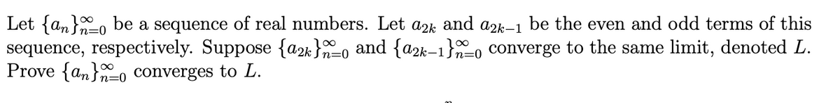 Let {an}, be a sequence of real numbers. Let a2k and azk–1 be the even and odd terms of this
sequence, respectively. Suppose {a2k}=0 and {a2k–1}o converge to the same limit, denoted L.
Prove {an}o converges to L.
n=0
n=0

