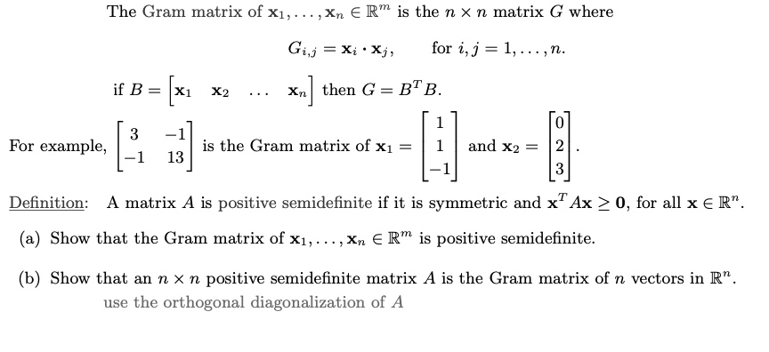 The Gram matrix of x₁,..., Xn E Rm is the n x n matrix G where
Gi,j
=Xi•Xj,
for i, j = 1,..., n.
Xn then G = BT B.
For example,
if B =
3
X1 X2
1 13
...
is the Gram matrix of x₁ =
1
and x2 =
0
3
T
Definition: A matrix A is positive semidefinite if it is symmetric and x Ax ≥ 0, for all x € R".
(a) Show that the Gram matrix of x₁,...,xn € Rm is positive semidefinite.
(b) Show that an n x n positive semidefinite matrix A is the Gram matrix of n vectors in R".
use the orthogonal diagonalization of A