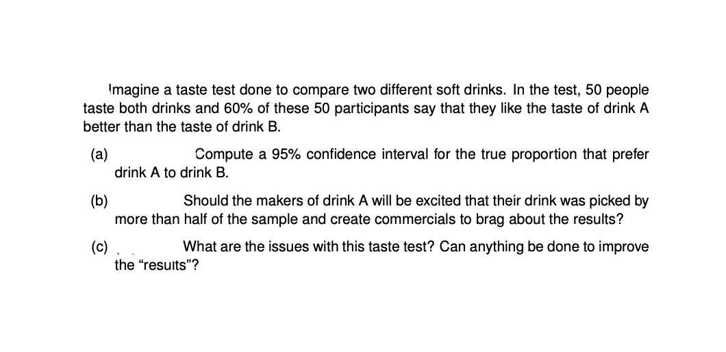 Imagine a taste test done to compare two different soft drinks. In the test, 50 people
taste both drinks and 60% of these 50 participants say that they like the taste of drink A
better than the taste of drink B.
(a)
drink A to drink B.
Compute a 95% confidence interval for the true proportion that prefer
Should the makers of drink A will be excited that their drink was picked by
(b)
more than half of the sample and create commercials to brag about the results?
(c)
the "resuits"?
What are the issues with this taste test? Can anything be done to improve
