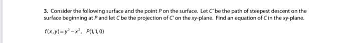 3. Consider the following surface and the point Pon the surface. Let C'be the path of steepest descent on the
surface beginning at Pand let Cbe the projection of C' on the xy-plane. Find an equation of Cin the xy-plane.
f(x.y)=y'-x', P(1,1,0)
