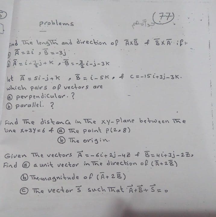 77)
problems
Bnd The lengh and direction of AxB f BXĀ if
A=2i, B=-3j
B = i- SK, f C=-15i+3j-3K.
let A = si-j+k
which pairs of vectors ave
@ perpendicular. ?
O parallel. ?
Find The distan C in The XY-plane between The
line X+3Y= 6 f @ The point P(2, 8)
The origin.
Given The vectors A=-6i+2j-42 f B=4i+3j-2Zo
Find @ a unit vector in The divection of (A+28)
O Themagnitude of
The vector 3 such That A+B+ S= .
(Ã+28)
