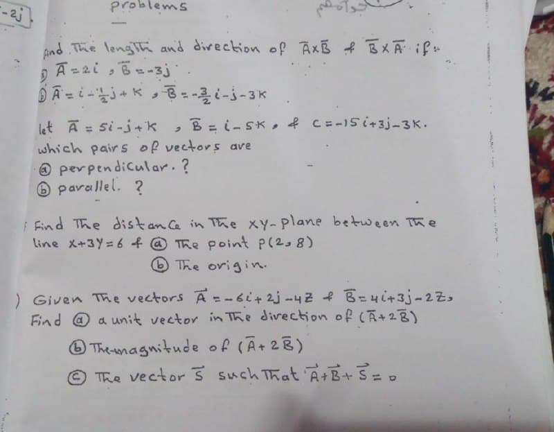 Problems
ind The lengTh and direction of Ax f BXA if
A=2i
i , B--3j
%3D
let A = si-j+k
which pair s of vectors ave
O perpendicular.?
O parallel. ?
B=i-SK, f CE-15i+3j-3K.
%3D
F Find The distan Ce in The xY-plane between The
line X+3Y= 6 f @ The point P(2,8)
The origin.
) Given The vectors A= - 6i+ 2j-42 f B=4i+3j-2z,
Find @ a unit vector in The divection of (A+2B)
O The agnitude of (A+2B)
© The vector such That A+B+ S=.
