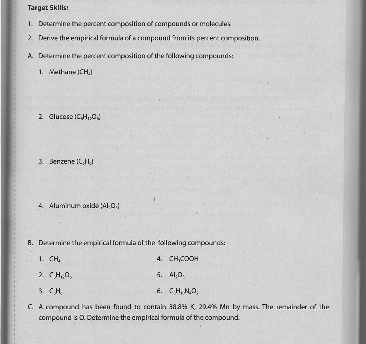 Target Skills:
1. Determine the percent composition of compounds or molecules.
2. Derive the empirical formula of a compound from its percent composition.
A. Determine the percent composition of the following compounds:
1. Methane (CHA)
2. Glucose (C,H12O6)
3. Benzene (C,H)
4. Aluminum oxide (Al,O3)
B. Determine the empirical formula of the following compounds:
1. CH4
4. CH;COOH
2. CH1206
5. Al,O3
3. CH6
6. C3H1,N,O2
C. A compound has been found to contain 38.8% K, 29.4% Mn by mass. The remainder of the
compound is O. Determine the empirical formula of the compound.
