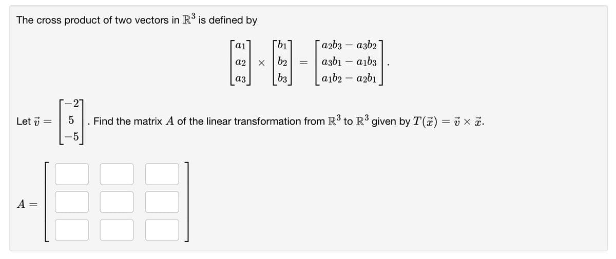 The cross product of two vectors in R' is defined by
日-屏
[b1
azb3 – azb2
ai
a2
b2
azbı – aıb3
b3
aıb2 – azbı
аз
Let i
. Find the matrix A of the linear transformation from R to R° given by T(7) = j x a.
A =
||
||
