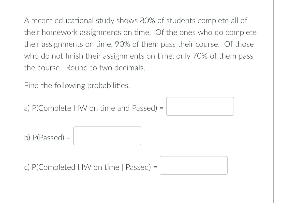 A recent educational study shows 80% of students complete all of
their homework assignments on time. Of the ones who do complete
their assignments on time, 90% of them pass their course. Of those
who do not finish their assignments on time, only 70% of them pass
the course. Round to two decimals.
Find the following probabilities.
a) P(Complete HW on time and Passed)
b) P(Passed)
=
c) P(Completed HW on time | Passed) =