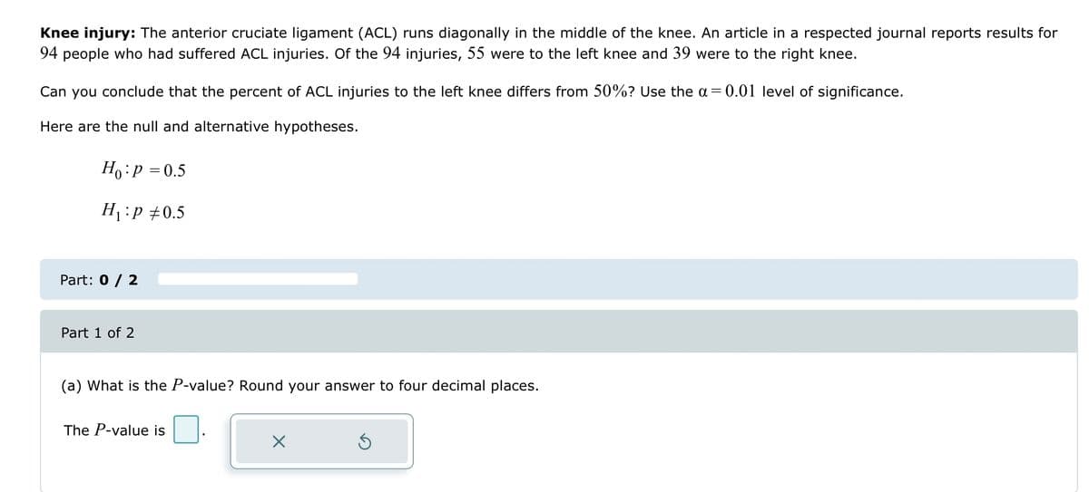 Knee injury: The anterior cruciate ligament (ACL) runs diagonally in the middle of the knee. An article in a respected journal reports results for
94 people who had suffered ACL injuries. Of the 94 injuries, 55 were to the left knee and 39 were to the right knee.
Can you conclude that the percent of ACL injuries to the left knee differs from 50%? Use the a= 0.01 level of significance.
Here are the null and alternative hypotheses.
Ho: P = 0.5
H₁:P +0.5
Part: 0 / 2
Part 1 of 2
(a) What is the P-value? Round your answer to four decimal places.
The P-value is
X