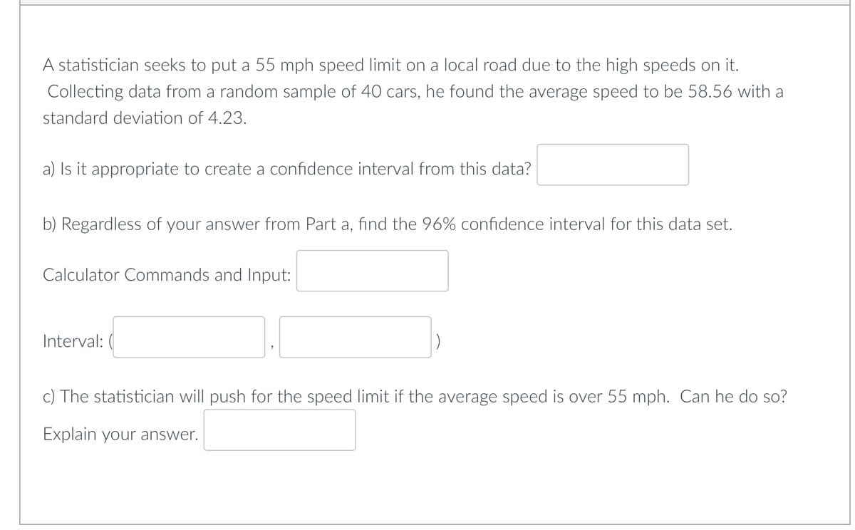 A statistician seeks to put a 55 mph speed limit on a local road due to the high speeds on it.
Collecting data from a random sample of 40 cars, he found the average speed to be 58.56 with a
standard deviation of 4.23.
a) Is it appropriate to create a confidence interval from this data?
b) Regardless of your answer from Part a, find the 96% confidence interval for this data set.
Calculator Commands and Input:
Interval: (
c) The statistician will push for the speed limit if the average speed is over 55 mph. Can he do so?
Explain your answer.