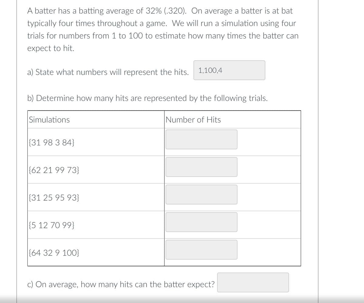 A batter has a batting average of 32% (.320). On average a batter is at bat
typically four times throughout a game. We will run a simulation using four
trials for numbers from 1 to 100 to estimate how many times the batter can
expect to hit.
a) State what numbers will represent the hits. 1,100,4
b) Determine how many hits are represented by the following trials.
Simulations
{31 98 3 84}
{62 21 99 73}
(31 25 95 93}
{5 12 70 99}
{64 32 9 100}
Number of Hits
c) On average, how many hits can the batter expect?